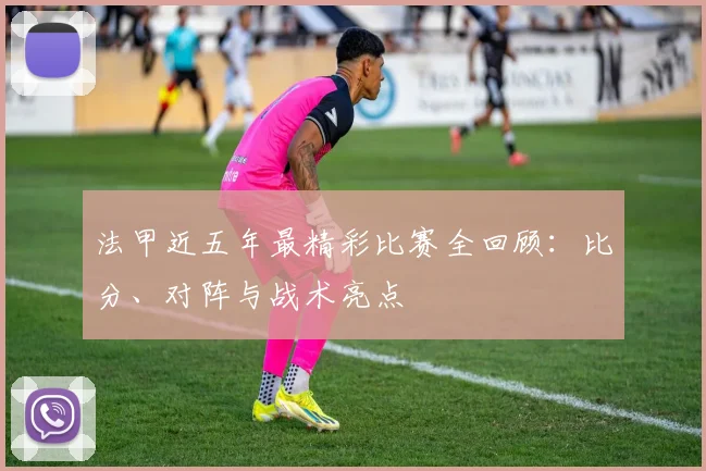 法甲近五年最精彩比赛全回顾：比分、对阵与战术亮点