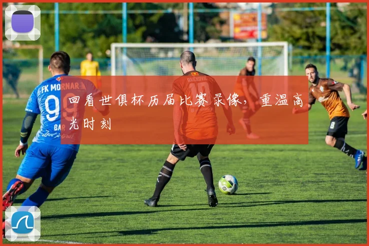 回看世俱杯历届比赛录像，重温高光时刻