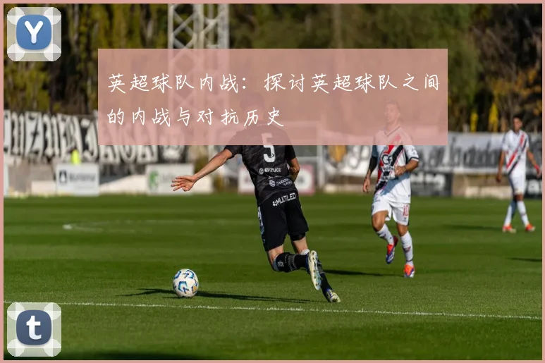 英超球队内战:探讨英超球队之间的内战与对抗历史