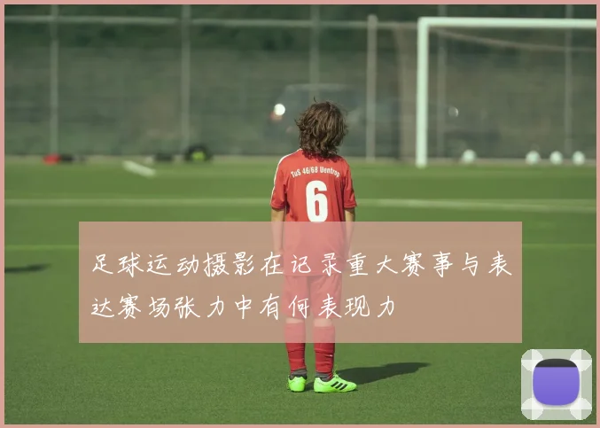 足球运动摄影在记录重大赛事与表达赛场张力中有何表现力